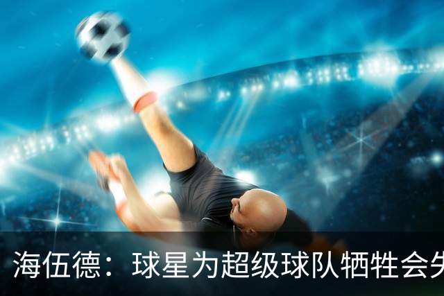 海伍德：球星为超级球队牺牲会失去最佳阵容和全明星 比如乐福